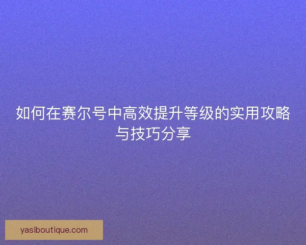 如何在赛尔号中高效提升等级的实用攻略与技巧分享