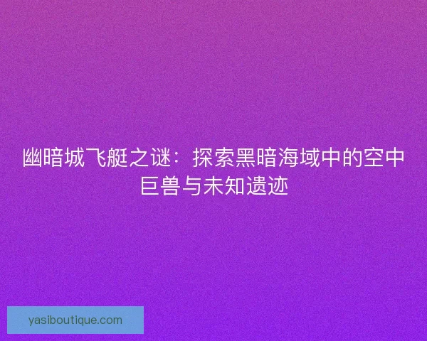幽暗城飞艇之谜：探索黑暗海域中的空中巨兽与未知遗迹