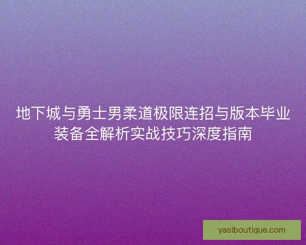 地下城与勇士男柔道极限连招与版本毕业装备全解析实战技巧深度指南