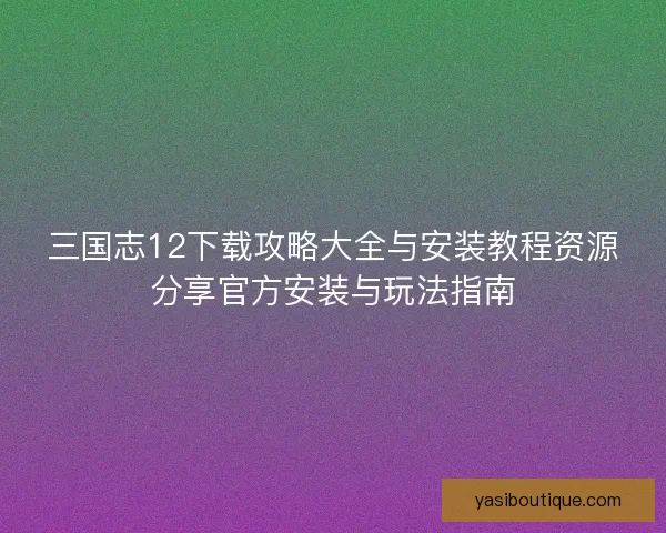 三国志12下载攻略大全与安装教程资源分享官方安装与玩法指南