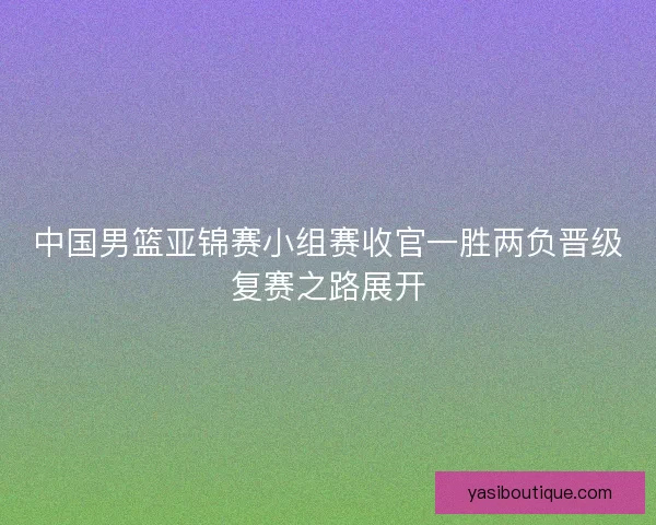 中国男篮亚锦赛小组赛收官一胜两负晋级复赛之路展开 中国男篮亚锦赛小组赛收官一胜两负晋级复赛之路展开