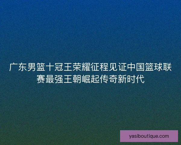 广东男篮十冠王荣耀征程见证中国篮球联赛最强王朝崛起传奇新时代