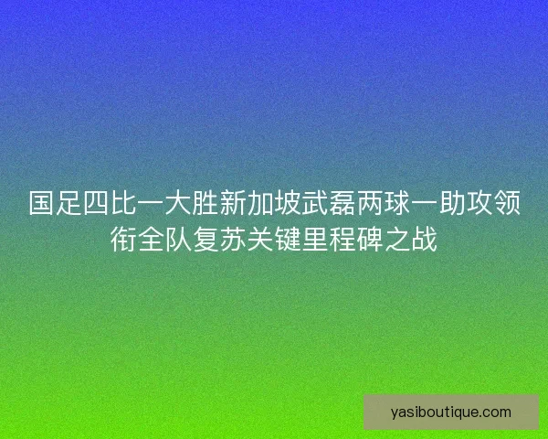 国足四比一大胜新加坡武磊两球一助攻领衔全队复苏关键里程碑之战 国足四比一大胜新加坡武磊两球一助攻领衔全队复苏关键里程碑之战
