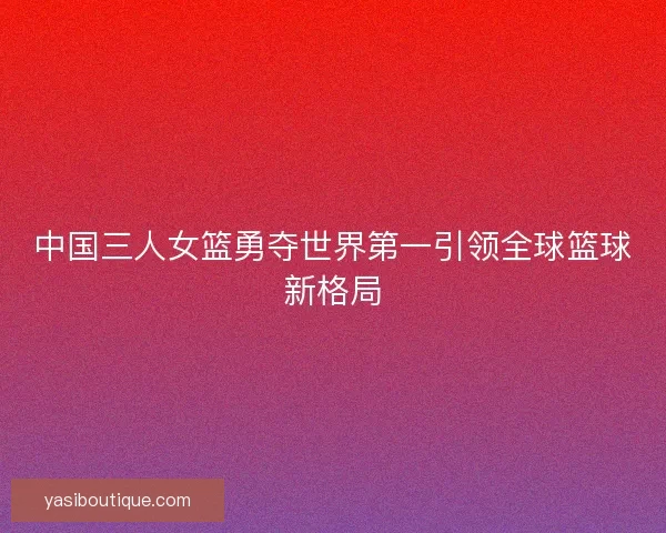 中国三人女篮勇夺世界第一引领全球篮球新格局 中国三人女篮勇夺世界第一引领全球篮球新格局
