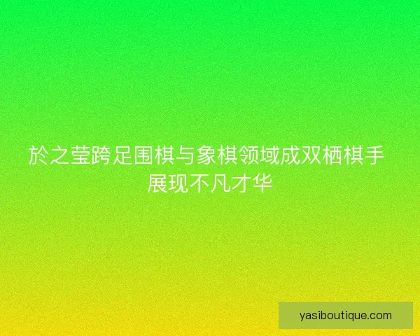 於之莹跨足围棋与象棋领域成双栖棋手 展现不凡才华