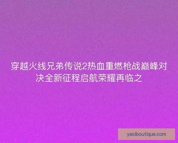 穿越火线兄弟传说2热血重燃枪战巅峰对决全新征程启航荣耀再临之