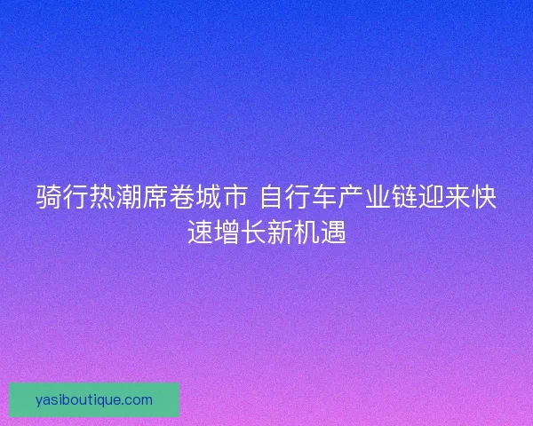 骑行热潮席卷城市 自行车产业链迎来快速增长新机遇 骑行热潮席卷城市 自行车产业链迎来快速增长新机遇