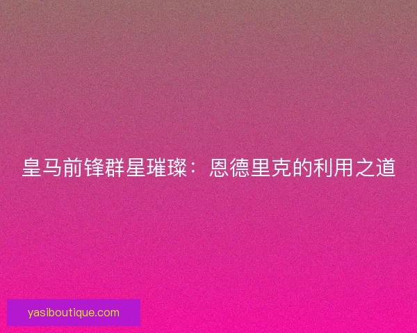 皇马前锋群星璀璨：恩德里克的利用之道
