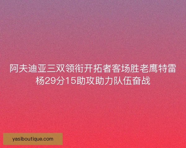 阿夫迪亚三双领衔开拓者客场胜老鹰特雷杨29分15助攻助力队伍奋战