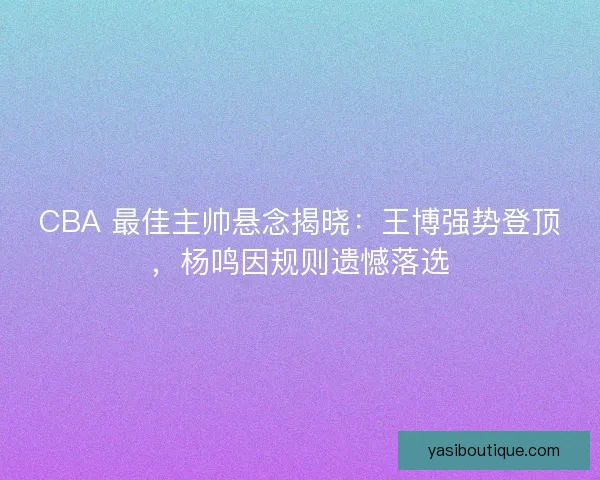 CBA 最佳主帅悬念揭晓：王博强势登顶，杨鸣因规则遗憾落选