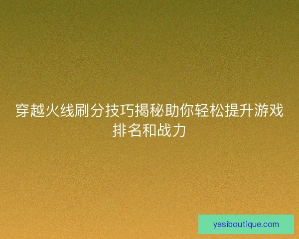 穿越火线刷分技巧揭秘助你轻松提升游戏排名和战力