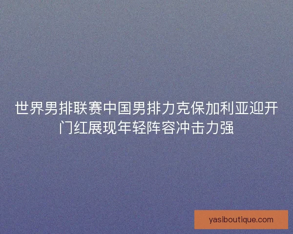 世界男排联赛中国男排力克保加利亚迎开门红展现年轻阵容冲击力强