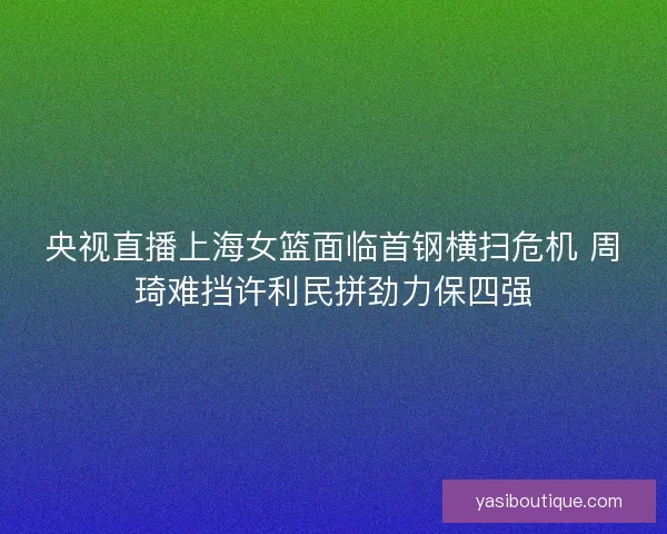 央视直播上海女篮面临首钢横扫危机 周琦难挡许利民拼劲力保四强