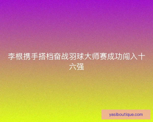 李根携手搭档奋战羽球大师赛成功闯入十六强