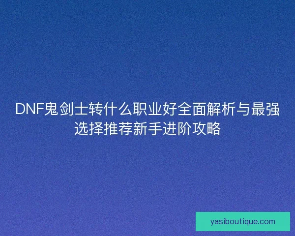 DNF鬼剑士转什么职业好全面解析与最强选择推荐新手进阶攻略