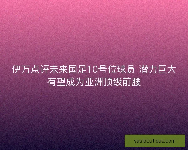 伊万点评未来国足10号位球员 潜力巨大有望成为亚洲顶级前腰 伊万点评未来国足10号位球员 潜力巨大有望成为亚洲顶级前腰
