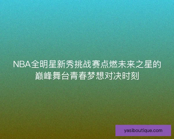 NBA全明星新秀挑战赛点燃未来之星的巅峰舞台青春梦想对决时刻 NBA全明星新秀挑战赛点燃未来之星的巅峰舞台青春梦想对决时刻