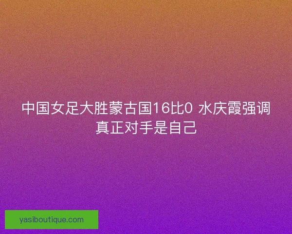 中国女足大胜蒙古国16比0 水庆霞强调真正对手是自己