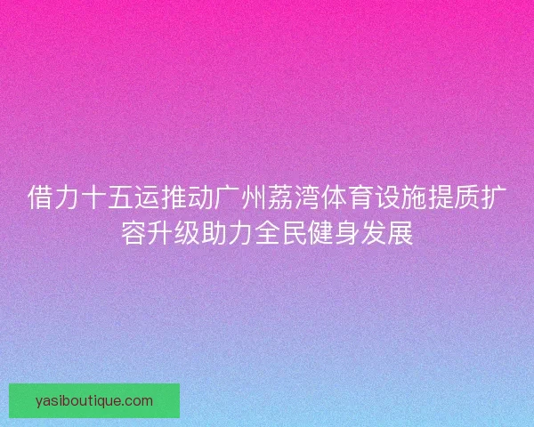 借力十五运推动广州荔湾体育设施提质扩容升级助力全民健身发展 借力十五运推动广州荔湾体育设施提质扩容升级助力全民健身发展
