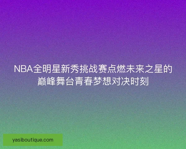 NBA全明星新秀挑战赛点燃未来之星的巅峰舞台青春梦想对决时刻 NBA全明星新秀挑战赛点燃未来之星的巅峰舞台青春梦想对决时刻