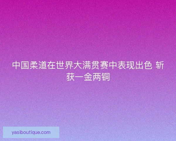中国柔道在世界大满贯赛中表现出色 斩获一金两铜 中国柔道在世界大满贯赛中表现出色 斩获一金两铜