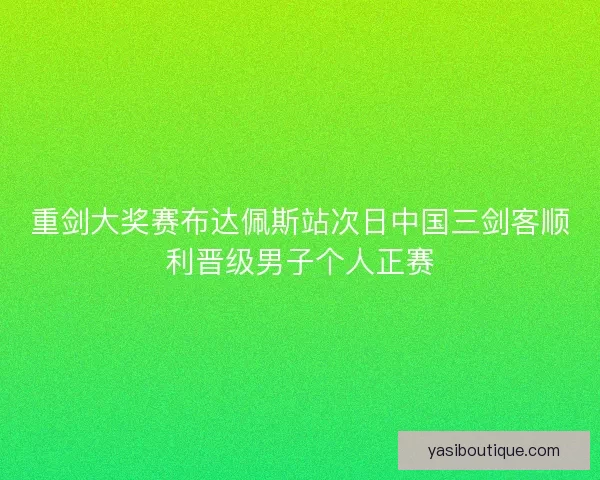 重剑大奖赛布达佩斯站次日中国三剑客顺利晋级男子个人正赛 重剑大奖赛布达佩斯站次日中国三剑客顺利晋级男子个人正赛