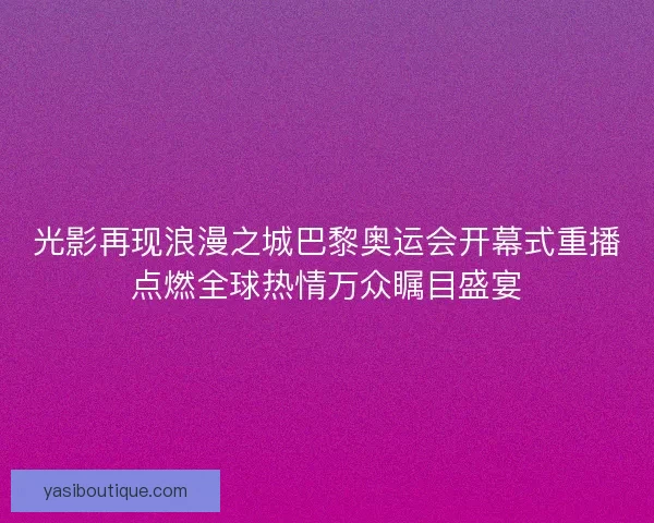 光影再现浪漫之城巴黎奥运会开幕式重播点燃全球热情万众瞩目盛宴