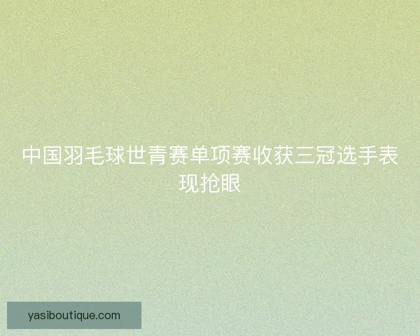 中国羽毛球世青赛单项赛收获三冠选手表现抢眼 中国羽毛球世青赛单项赛收获三冠选手表现抢眼